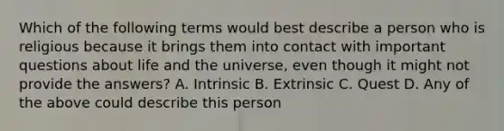 Which of the following terms would best describe a person who is religious because it brings them into contact with important questions about life and the universe, even though it might not provide the answers? A. Intrinsic B. Extrinsic C. Quest D. Any of the above could describe this person