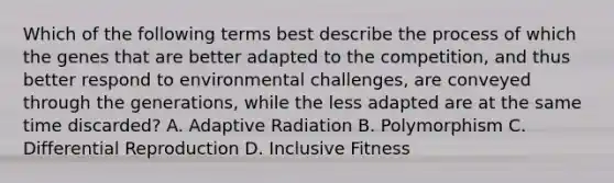 Which of the following terms best describe the process of which the genes that are better adapted to the competition, and thus better respond to environmental challenges, are conveyed through the generations, while the less adapted are at the same time discarded? A. Adaptive Radiation B. Polymorphism C. Differential Reproduction D. Inclusive Fitness