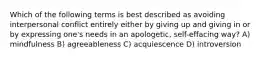 Which of the following terms is best described as avoiding interpersonal conflict entirely either by giving up and giving in or by expressing one's needs in an apologetic, self-effacing way? A) mindfulness B) agreeableness C) acquiescence D) introversion