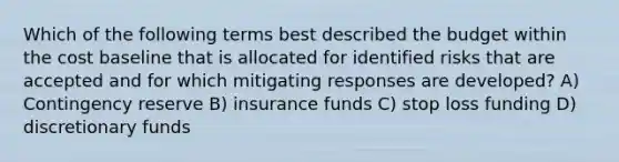 Which of the following terms best described the budget within the cost baseline that is allocated for identified risks that are accepted and for which mitigating responses are developed? A) Contingency reserve B) insurance funds C) stop loss funding D) discretionary funds