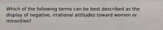 Which of the following terms can be best described as the display of negative, irrational attitudes toward women or minorities?