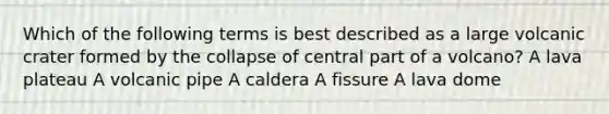 Which of the following terms is best described as a large volcanic crater formed by the collapse of central part of a volcano? A lava plateau A volcanic pipe A caldera A fissure A lava dome