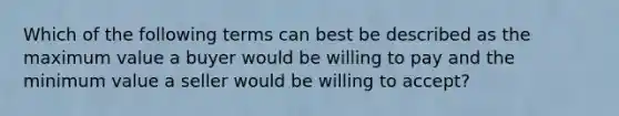 Which of the following terms can best be described as the maximum value a buyer would be willing to pay and the minimum value a seller would be willing to accept?