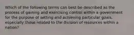 Which of the following terms can best be described as the process of gaining and exercising control within a government for the purpose of setting and achieving particular goals, especially those related to the division of resources within a nation?