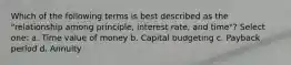 Which of the following terms is best described as the "relationship among principle, interest rate, and time"? Select one: a. Time value of money b. Capital budgeting c. Payback period d. Annuity