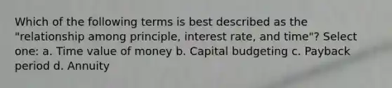 Which of the following terms is best described as the "relationship among principle, interest rate, and time"? Select one: a. Time value of money b. Capital budgeting c. Payback period d. Annuity