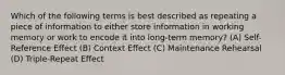 Which of the following terms is best described as repeating a piece of information to either store information in working memory or work to encode it into long-term memory? (A) Self-Reference Effect (B) Context Effect (C) Maintenance Rehearsal (D) Triple-Repeat Effect