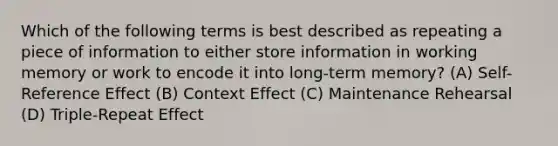 Which of the following terms is best described as repeating a piece of information to either store information in working memory or work to encode it into long-term memory? (A) Self-Reference Effect (B) Context Effect (C) Maintenance Rehearsal (D) Triple-Repeat Effect