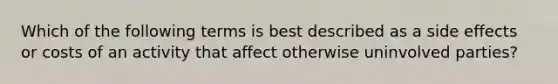 Which of the following terms is best described as a side effects or costs of an activity that affect otherwise uninvolved parties?