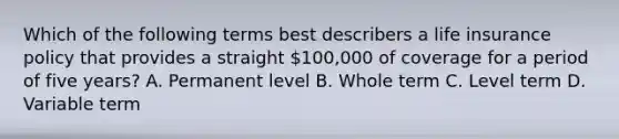 Which of the following terms best describers a life insurance policy that provides a straight 100,000 of coverage for a period of five years? A. Permanent level B. Whole term C. Level term D. Variable term