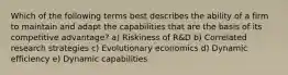 Which of the following terms best describes the ability of a firm to maintain and adapt the capabilities that are the basis of its competitive advantage? a) Riskiness of R&D b) Correlated research strategies c) Evolutionary economics d) Dynamic efficiency e) Dynamic capabilities