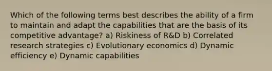 Which of the following terms best describes the ability of a firm to maintain and adapt the capabilities that are the basis of its competitive advantage? a) Riskiness of R&D b) Correlated research strategies c) Evolutionary economics d) Dynamic efficiency e) Dynamic capabilities