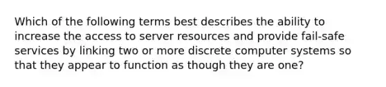 Which of the following terms best describes the ability to increase the access to server resources and provide fail-safe services by linking two or more discrete computer systems so that they appear to function as though they are one?