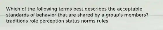 Which of the following terms best describes the acceptable standards of behavior that are shared by a group's members? traditions role perception status norms rules