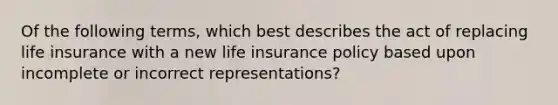 Of the following terms, which best describes the act of replacing life insurance with a new life insurance policy based upon incomplete or incorrect representations?