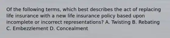 Of the following terms, which best describes the act of replacing life insurance with a new life insurance policy based upon incomplete or incorrect representations? A. Twisting B. Rebating C. Embezzlement D. Concealment