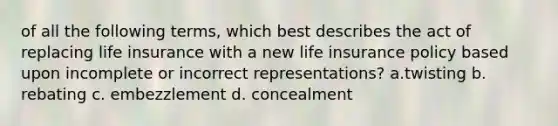 of all the following terms, which best describes the act of replacing life insurance with a new life insurance policy based upon incomplete or incorrect representations? a.twisting b. rebating c. embezzlement d. concealment