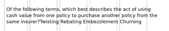 Of the following terms, which best describes the act of using cash value from one policy to purchase another policy from the same insurer?Twisting Rebating Embezzlement Churning