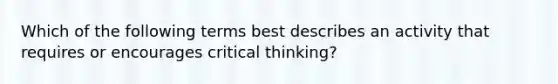 Which of the following terms best describes an activity that requires or encourages critical thinking?