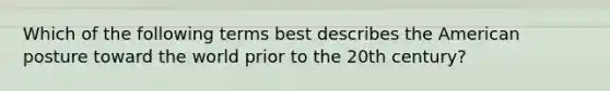 Which of the following terms best describes the American posture toward the world prior to the 20th century?