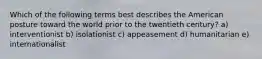 Which of the following terms best describes the American posture toward the world prior to the twentieth century? a) interventionist b) isolationist c) appeasement d) humanitarian e) internationalist