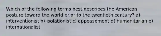 Which of the following terms best describes the American posture toward the world prior to the twentieth century? a) interventionist b) isolationist c) appeasement d) humanitarian e) internationalist