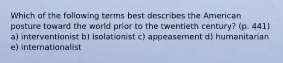 Which of the following terms best describes the American posture toward the world prior to the twentieth century? (p. 441) a) interventionist b) isolationist c) appeasement d) humanitarian e) internationalist