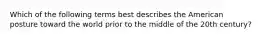 Which of the following terms best describes the American posture toward the world prior to the middle of the 20th century?