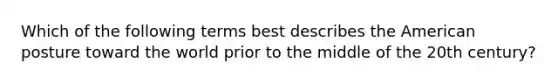 Which of the following terms best describes the American posture toward the world prior to the middle of the 20th century?