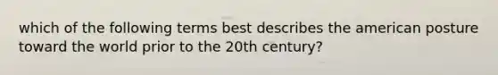 which of the following terms best describes the american posture toward the world prior to the 20th century?