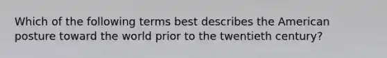 Which of the following terms best describes the American posture toward the world prior to the twentieth century?