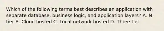 Which of the following terms best describes an application with separate database, business logic, and application layers? A. N-tier B. Cloud hosted C. Local network hosted D. Three tier