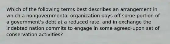 Which of the following terms best describes an arrangement in which a nongovernmental organization pays off some portion of a government's debt at a reduced rate, and in exchange the indebted nation commits to engage in some agreed-upon set of conservation activities?