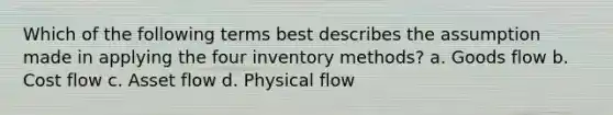 Which of the following terms best describes the assumption made in applying the four inventory methods? a. Goods flow b. Cost flow c. Asset flow d. Physical flow