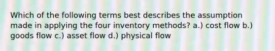 Which of the following terms best describes the assumption made in applying the four inventory methods? a.) cost flow b.) goods flow c.) asset flow d.) physical flow