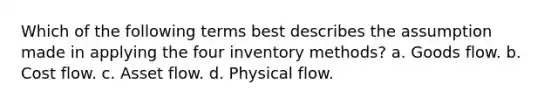 Which of the following terms best describes the assumption made in applying the four inventory methods? a. Goods flow. b. Cost flow. c. Asset flow. d. Physical flow.