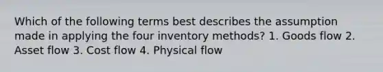 Which of the following terms best describes the assumption made in applying the four inventory methods? 1. Goods flow 2. Asset flow 3. Cost flow 4. Physical flow