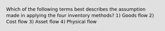 Which of the following terms best describes the assumption made in applying the four inventory methods? 1) Goods flow 2) Cost flow 3) Asset flow 4) Physical flow