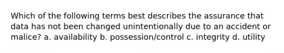 Which of the following terms best describes the assurance that data has not been changed unintentionally due to an accident or malice? a. availability b. possession/control c. integrity d. utility