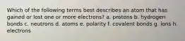 Which of the following terms best describes an atom that has gained or lost one or more electrons? a. protons b. hydrogen bonds c. neutrons d. atoms e. polarity f. covalent bonds g. ions h. electrons