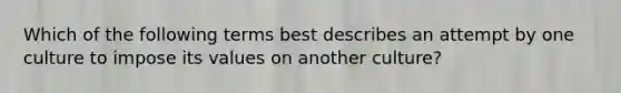 Which of the following terms best describes an attempt by one culture to impose its values on another culture?