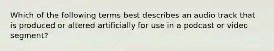 Which of the following terms best describes an audio track that is produced or altered artificially for use in a podcast or video segment?