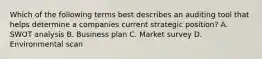 Which of the following terms best describes an auditing tool that helps determine a companies current strategic position? A. SWOT analysis B. Business plan C. Market survey D. Environmental scan