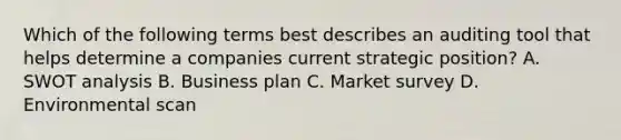 Which of the following terms best describes an auditing tool that helps determine a companies current strategic position? A. SWOT analysis B. Business plan C. Market survey D. Environmental scan