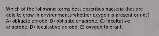 Which of the following terms best describes bacteria that are able to grow in environments whether oxygen is present or not? A) obligate aerobe. B) obligate anaerobe. C) facultative anaerobe. D) facultative aerobe. E) oxygen tolerant.