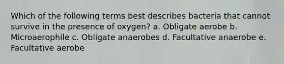 Which of the following terms best describes bacteria that cannot survive in the presence of oxygen? a. Obligate aerobe b. Microaerophile c. Obligate anaerobes d. Facultative anaerobe e. Facultative aerobe