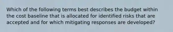 Which of the following terms best describes the budget within the cost baseline that is allocated for identified risks that are accepted and for which mitigating responses are developed?