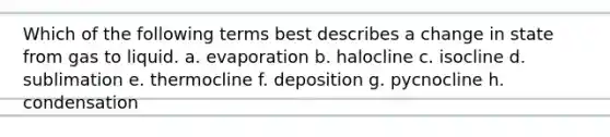 Which of the following terms best describes a change in state from gas to liquid. a. evaporation b. halocline c. isocline d. sublimation e. thermocline f. deposition g. pycnocline h. condensation