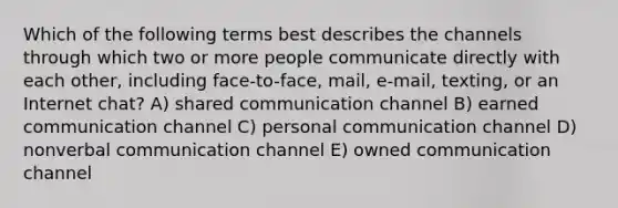 Which of the following terms best describes the channels through which two or more people communicate directly with each other, including face-to-face, mail, e-mail, texting, or an Internet chat? A) shared communication channel B) earned communication channel C) personal communication channel D) nonverbal communication channel E) owned communication channel