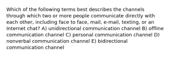 Which of the following terms best describes the channels through which two or more people communicate directly with each other, including face to face, mail, e-mail, texting, or an Internet chat? A) unidirectional communication channel B) offline communication channel C) personal communication channel D) nonverbal communication channel E) bidirectional communication channel